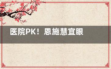 医院PK！恩施慧宜眼科和爱尔眼科哪家好？对比资质|技术|服务|反馈多维度解析了解！